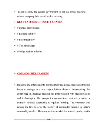 •   Right to apply the central government to call an annual meeting
    when a company fails to call such a meeting.

• KEY FEATURES OF EQUITY SHARES

• # Capital appreciation

• # Limited liability

• # Free tradability

• # Tax advantages

• #Hedge against inflation




• COMMODITIES TRADING



• Indiainfoline extension into commodities trading reconciles its strategic
    intent to emerge as a one stop solutions financial intermediary. Its
    experience in securities broking has empowered it with requisite skills
    and technologies. The companies commodities business provides a
    contract- cyclical alternative to equities broking. The company was
    among the first to offer the facility of commodity trading in India’s
    commodity market. The commodities market has several products with


                                 86
 