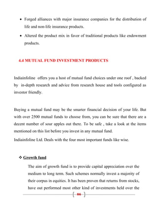 • Forged alliances with major insurance companies for the distribution of
      life and non-life insurance products.

   • Altered the product mix in favor of traditional products like endowment
      products.



  4.4 MUTUAL FUND INVESTMENT PRODUCTS



Indiainfoline offers you a host of mutual fund choices under one roof , backed
by in-depth research and advice from research house and tools configured as
investor friendly.



Buying a mutual fund may be the smarter financial decision of your life. But
with over 2500 mutual funds to choose from, you can be sure that there are a
decent number of sour apples out there. To be safe , take a look at the items
mentioned on this list before you invest in any mutual fund.

Indiainfoline Ltd. Deals with the four most important funds like wise.



   Growth fund

        The aim of growth fund is to provide capital appreciation over the
        medium to long term. Such schemes normally invest a majority of
        their corpus in equities. It has been proven that returns from stocks,
        have out performed most other kind of investments held over the
                                      86
 