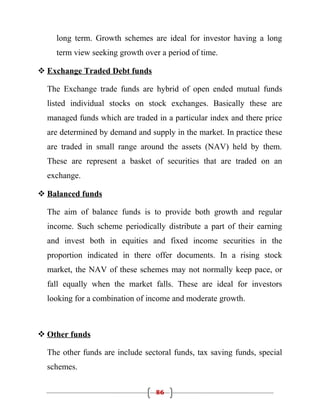 long term. Growth schemes are ideal for investor having a long
    term view seeking growth over a period of time.

 Exchange Traded Debt funds

  The Exchange trade funds are hybrid of open ended mutual funds
  listed individual stocks on stock exchanges. Basically these are
  managed funds which are traded in a particular index and there price
  are determined by demand and supply in the market. In practice these
  are traded in small range around the assets (NAV) held by them.
  These are represent a basket of securities that are traded on an
  exchange.

 Balanced funds

  The aim of balance funds is to provide both growth and regular
  income. Such scheme periodically distribute a part of their earning
  and invest both in equities and fixed income securities in the
  proportion indicated in there offer documents. In a rising stock
  market, the NAV of these schemes may not normally keep pace, or
  fall equally when the market falls. These are ideal for investors
  looking for a combination of income and moderate growth.



 Other funds

  The other funds are include sectoral funds, tax saving funds, special
  schemes.

                                 86
 