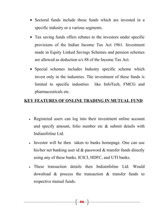 • Sectoral funds include those funds which are invested in a
     specific industry or a various segments.

  • Tax saving funds offers rebates to the investors under specific
     provisions of the Indian Income Tax Act 1961. Investment
     made in Equity Linked Savings Schemes and pension schemes
     are allowed as deduction u/s 88 of the Income Tax Act.

  • Special schemes includes Industry specific scheme which
     invest only in the industries. The investment of these funds is
     limited to specific industries     like InfoTech, FMCG and
     pharmaceuticals etc.

KEY FEATURES OF ONLINE TRADING IN MUTUAL FUND



 •   Registered users can log into their investment online account
     and specify amount, folio number etc & submit details with
     Indianifoline Ltd.

 •   Investor will be then taken to banks homepage. One can use
     his/her net banking user id & password & transfer funds directly
     using any of these banks. ICICI, HDFC, and UTI banks.

 •   These transaction details then Indiainfoline Ltd. Would
     download & process the transaction & transfer funds to
     respective mutual funds.



                                86
 