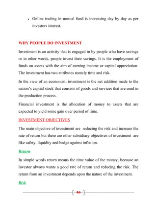 •   Online trading in mutual fund is increasing day by day as per
           investors interest.



WHY PEOPLE DO INVESTMENT

Investment is an activity that is engaged in by people who have savings
or in other words, people invest their savings. It is the employment of
funds on assets with the aim of earning income or capital appreciation.
The investment has two attributes namely time and risk.

In the view of an economist, investment is the net addition made to the
nation’s capital stock that consists of goods and services that are used in
the production process.

Financial investment is the allocation of money to assets that are
expected to yield some gain over period of time.

INVESTMENT OBJECTIVES

The main objective of investment are reducing the risk and increase the
rate of return but there are other subsidiary objectives of investment are
like safety, liquidity and hedge against inflation.

Return

In simple words return means the time value of the money, because an
investor always wants a good rate of return and reducing the risk. The
return from an investment depends upon the nature of the investment.

Risk

                                     86
 