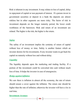 Risk is inherent in any investment. It may relates to loss of capital, delay
in repayment of capital or non payment of interest. If a person invest in
government securities or deposit in a bank the deposits are almost
riskless but in other segments are more risky. The factor of risk in
investment depends on the longer maturity period, the lower credit
worthiness of the barrowers. Risk and return of an investment are
related. The higher is the risk, the higher is the return.



Safety

The safety of an investment implies the certainty of return of capital
without loss of money or time. Safety is another feature which an
investor desires for his investments. Every investor wants to get back his
capital on maturity without loss and without delay.

Liquidity

The liquidity depends upon the marketing and trading facility. If a
portion of the investment could be converted into cash without much
loss of time. It helps the investor in case of emergencies.

Hedge against inflation

We saw there is inflation in almost all the economy, the rate of return
should ensure a cover against the inflation. The return rate should be
higher than the rate of inflation; otherwise the investor will have a los in
real time.

Investment Avenues
                                      86
 