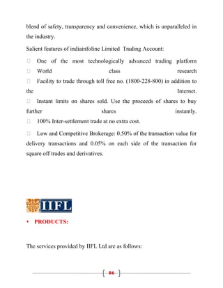 blend of safety, transparency and convenience, which is unparalleled in
the industry.

Salient features of indiainfoline Limited Trading Account:

     One of the most technologically advanced trading platform
     World                          class                        research
     Facility to trade through toll free no. (1800-228-800) in addition to
the                                                               Internet.
     Instant limits on shares sold. Use the proceeds of shares to buy
further                           shares                         instantly.
     100% Inter-settlement trade at no extra cost.

     Low and Competitive Brokerage: 0.50% of the transaction value for
delivery transactions and 0.05% on each side of the transaction for
square off trades and derivatives.




 PRODUCTS:



The services provided by IIFL Ltd are as follows:



                                     86
 