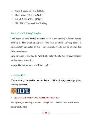    Cash & carry on NSE & BSE.
   Derivatives (F&O) on NSE.
   Initial Public Offers (IPO’s)
   NCDEX – Commodities Trading



Term “Cash & Carry” implies

One needs to have 100% balance in his / her Trading Account before
placing a Buy order or against one's sell position; Buying Limit is
immediately generated to his / her account, which can be utilized for
future purchases.

Similarly one is allowed to Sell stocks either he/she has to have balance
in Demat a/c or need to

have sufficient balance to sell the stock.



 Online IPO:

Conveniently subscribe to the latest IPO’s directly through your
trading account.




 ACCOUNT OPENING REQUIREMENTS:

For opening a Trading Account through IIFL Limited one either needs
to have a Saving

                                     86
 