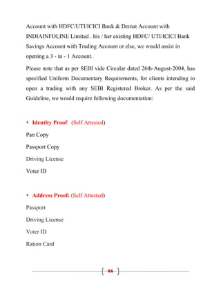 Account with HDFC/UTI/ICICI Bank & Demat Account with
INDIAINFOLINE Limited . his / her existing HDFC/ UTI/ICICI Bank
Savings Account with Trading Account or else, we would assist in
opening a 3 - in - 1 Account.

Please note that as per SEBI vide Circular dated 26th-August-2004, has
specified Uniform Documentary Requirements, for clients intending to
open a trading with any SEBI Registered Broker. As per the said
Guideline, we would require following documentation:



 Identity Proof: (Self Attested)

Pan Copy

Passport Copy

Driving License

Voter ID



 Address Proof: (Self Attested)

Passport

Driving License

Voter ID

Ration Card



                                    86
 