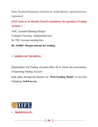 Bank Passbook/Statement (Attested by banker)Rental Agreement/lease
Agreement

(PAN card, as an Identity Proof is mandatory for opening a Trading
account. )

AOC: Account Opening Charges
2 cheque’s favoring –Indiainfoline Ltd.
Rs 750/- Account opening fees.

Rs. 10,000/- Margin amount for trading.



 MODES OF TRADING:



Indiainfoline Ltd Trading Account offers all its clients the convenience
of operating Trading Account

both either through the Internet via "Web-Trading Model" or over the
Telephone Toll Free no.




 BROKERAGE:


                                  86
 