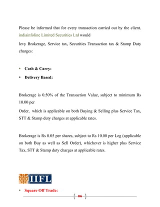 Please be informed that for every transaction carried out by the client,
indiainfoline Limited Securities Ltd would

levy Brokerage, Service tax, Securities Transaction tax & Stamp Duty
charges:



 Cash & Carry:

 Delivery Based:



Brokerage is 0.50% of the Transaction Value, subject to minimum Rs
10.00 per

Order, which is applicable on both Buying & Selling plus Service Tax,
STT & Stamp duty charges at applicable rates.



Brokerage is Rs 0.05 per shares, subject to Rs 10.00 per Leg (applicable
on both Buy as well as Sell Order), whichever is higher plus Service
Tax, STT & Stamp duty charges at applicable rates.




 Square Off Trade:
                                  86
 