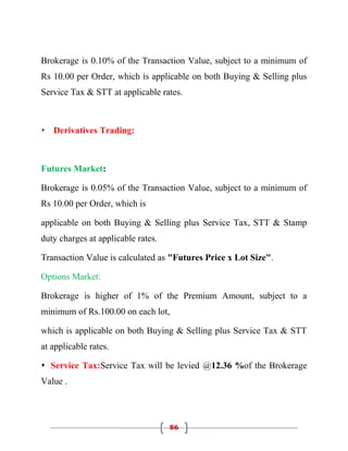 Brokerage is 0.10% of the Transaction Value, subject to a minimum of
Rs 10.00 per Order, which is applicable on both Buying & Selling plus
Service Tax & STT at applicable rates.



 Derivatives Trading:



Futures Market:

Brokerage is 0.05% of the Transaction Value, subject to a minimum of
Rs 10.00 per Order, which is

applicable on both Buying & Selling plus Service Tax, STT & Stamp
duty charges at applicable rates.

Transaction Value is calculated as "Futures Price x Lot Size".

Options Market:

Brokerage is higher of 1% of the Premium Amount, subject to a
minimum of Rs.100.00 on each lot,

which is applicable on both Buying & Selling plus Service Tax & STT
at applicable rates.

 Service Tax:Service Tax will be levied @12.36 %of the Brokerage
Value .




                                    86
 