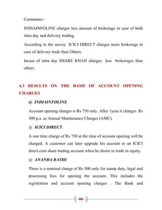Comments:-

 INDIAINFOLINE charges less amount of brokerage in case of both
 intra day and delivery trading.

 According to the survey ICICI DIRECT charges more brokerage in
 case of delivery trade than Others.

 Incase of intra day SHARE KHAN charges less brokerages than
 others.



4.3 RESULTS ON THE BASIS OF ACCOUNT OPENING
CHARGES

   @ INDIAINFOLINE

   Account opening charges is Rs 750 only. After 1yera it charges Rs
   500 p.a. as Annual Maintenance Charges (AMC).

   @ ICICI DIRECT.

   A one time charge of Rs 750 at the time of account opening will be
   charged. A customer can later upgrade his account to an ICICI
   direct.com share trading account when he desire to trade in equity.

   @ ANANDA RATHI

   There is a nominal charge of Rs 500 only for stamp duty, legal and
   processing fees for opening the account. This includes the
   registration and account opening charges . The Bank and


                                   86
 