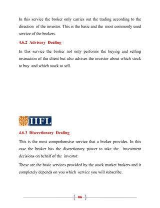 In this service the broker only carries out the trading according to the
direction of the investor. This is the basic and the most commonly used
service of the brokers.

4.6.2 Advisory Dealing

In this service the broker not only performs the buying and selling
instruction of the client but also advises the investor about which stock
to buy and which stock to sell.




4.6.3 Discretionary Dealing

This is the most comprehensive service that a broker provides. In this
case the broker has the discretionary power to take the investment
decisions on behalf of the investor.

These are the basic services provided by the stock market brokers and it
completely depends on you which service you will subscribe.




                                   86
 