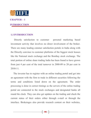 CHAPTER – 1

INTRODUCTION



1.1 INTRODUCTION

   Directly satisfaction to customer         personal marketing based
investment activity that involves no direct involvement of the broker.
There are many leading cutomer satisfaction portals in India along with
the Directly convince to customer platforms of the biggest stock houses
like the National stock exchange and the Bombay stock exchange. The
total portion of online share trading India has been found to have grown
from just 4 per cent of the total turnover in 2008-09 to 20 per cent in
2010-11.

  The investor has to register with an online trading portal and get into
an agreement with the firm to trade in different securities following the
terms and conditions listed down on the agreement. The order
processing is done in correct timings as the servers of the online trading
portal are connected to the stock exchanges and designated banks all
round the clock. They can also get updates on the trading and check the
current status of their orders either through e-mail or through the
interface. Brokerages also provide research content on their websites,


                                   86
 