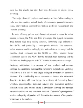 such that the clients can take their own decisions on stocks before
investing.

  The major financial products and services of the Online trading in
India are like equities, mutual funds, life insurance, general insurance,
loans, share trading, commodities trading, portfolio management and
financial planning.

  In spite of many private stock houses at present involved in online
trading in India, the NSE and BSE are among the largest exchanges.
They handle huge daily trading volumes, supporting large amounts of
data traffic, and possessing a countrywide network. The automated
online systems used for trading by the national stock exchange and the
Bombay stock exchange are the NIBIS or NSE’s Internet Based
Information System and NEAT for the national stock exchange and the
BSE Online Trading system or BOLT for the Bombay stock exchange.

Customer satisfaction is a measure of how products and services
supplied by a company can meet the customer‘s expectations. Customer
satisfaction is still one of the single strongest predictors of customer
retention. It’s considerably more expensive to attract new customers
than it is to keep old ones happy. In a climate of decreasing brand
loyalties, understanding customer service and measuring customer
satisfaction are very crucial. There is obviously a strong link between
customer satisfaction and customer retention. Customer’s perception of
service and quality of product will determine the success of the product
or services in the market.
                                   86
 