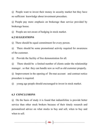 @ People want to invest their money in security market but they have
no sufficient knowledge about investment procedure.

@ People pay more emphasis on brokerage than service provided by
brokerage house.

@ People are not aware of hedging in stock market.

6.2 SUGGESTIONS

@ There should be equal commitment for every person.

@    There should be some promotional activity required for awareness
of the customer.

@   Provide the facility of free demonstration for all.

@    There should be a limited number of clients under the relationship
manager . so that they can handle new as well as old customer properly.

@ Improvement in the opening of De-mat account and contract notice
procedure is required.

@   young age people should encouraged to invest in stock market.



6.3 CONCLUSIONS

@ On the basis of study it is found that indianifoline is provide better
service than other stock brokers because of their timely research and
personalized advice on what stocks to buy and sell, when to buy and
when to sell.


                                    86
 