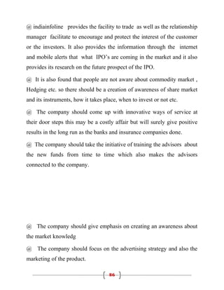 @ indiainfoline provides the facility to trade as well as the relationship
manager facilitate to encourage and protect the interest of the customer
or the investors. It also provides the information through the internet
and mobile alerts that what IPO’s are coming in the market and it also
provides its research on the future prospect of the IPO.

@ It is also found that people are not aware about commodity market ,
Hedging etc. so there should be a creation of awareness of share market
and its instruments, how it takes place, when to invest or not etc.

@ The company should come up with innovative ways of service at
their door steps this may be a costly affair but will surely give positive
results in the long run as the banks and insurance companies done.

@ The company should take the initiative of training the advisors about
the new funds from time to time which also makes the advisors
connected to the company.




@ The company should give emphasis on creating an awareness about
the market knowledg

@ The company should focus on the advertising strategy and also the
marketing of the product.

                                    86
 