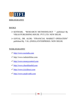 BIBLIOGRAPHY


BOOKS

  KOTHARI, “RESEARCH METHODOLOGY ’’ published By
   VIKAS PUBLISHING HOUSE PVT.LTD. NEW DELHI.

  GOYAL, DR. ALOK- “FINANCIAL MARKET OPERATION”
   published By V.K. (INDIA) ENTERPRISES. NEW DELHI.


WEBLIOGRAPHY

  http://www.nseindia.com

  http://www.indiainfoline.com

  http://www.moneycontrol.com

  http://www.sharekhanltd.com

  http://www.icicidirect.com

  http://www.anadt rathi.com




                                  86
 