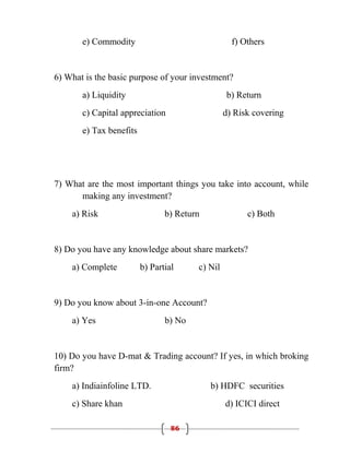 e) Commodity                                f) Others


6) What is the basic purpose of your investment?
       a) Liquidity                              b) Return
       c) Capital appreciation                   d) Risk covering
       e) Tax benefits




7) What are the most important things you take into account, while
      making any investment?
    a) Risk                     b) Return              c) Both


8) Do you have any knowledge about share markets?
    a) Complete          b) Partial     c) Nil


9) Do you know about 3-in-one Account?
    a) Yes                      b) No


10) Do you have D-mat & Trading account? If yes, in which broking
firm?
    a) Indiainfoline LTD.                   b) HDFC securities
    c) Share khan                                d) ICICI direct

                                  86
 
