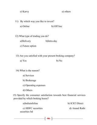 e) Karvy                                   e) others


  11) By which way you like to invest?
      a) Online                        b) Off line


  12) What type of trading you do?
      a)Delivery                 b)Intra-day
      c) Future option


  13) Are you satisfied with your present broking company?
      a) Yes                                b) No


  14) What is the reason?
         a) Services
         b) Brokerage
         c) Operating expenses
         d) Others
15) Specify the consumer satisfaction towards best financial services
 provided by which broking house?
         a)Indiainfoline                              b) ICICI Direct
         c) HDFC securities                             d) Anand Rathi
      securities ltd

                                  86
 