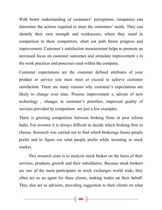 With better understanding of customers’ perceptions, companies can
determine the actions required to meet the customers’ needs. They can
identify their own strength and weaknesses, where they stand in
comparison to there competitors, chart out path future progress and
improvement. Customer’s satisfaction measurement helps to promote an
increased focus on customer outcomes and stimulate improvement s in
the work practices and processes used within the company.

Customer expectations are the customer defined attributes of your
product or service you must meet or exceed to achieve customer
satisfaction. There are many reasons why customer’s expectations are
likely to change over time. Process improvement s, advent of new
technology , changes in customer’s priorities, improved quality of
services provided by competitors are just a few examples.

There is growing competition between broking firms in post reform
India. For investor it is always difficult to decide which broking firm to
choose. Research was carried out to find which brokerage house people
prefer and to figure out what people prefer while investing in stock
market.

     This research aims is to analysis stock broker on the basis of their
services, products, growth and their subsidiaries. Because stock brokers
are one of the main participants in stock exchanges world wide, they
often act as an agent for there clients, making trades on their behalf.
They also act as advisors, providing suggestion to their clients on what


                                   86
 