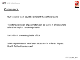 Enric Roche MD , PHD
Comments
Our Tessari´s foam could be different than others foams
The standardization of parameters can be useful in offices where
sclerotherapy is a common practice
Versatility is interesting in the office
Some Improvements have been necessary in order to request
Health Authorities Approval
 