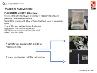 Enric Roche MD , PHD
PURESPUME or FROTHER system:
Because the ratio liquid /gas is unknow is necesary to calculate
previosly the sclerosant volume.
Weight the syringe with 10 cc of foam / without foam in a precision
scale
3 ml of POL was frothed during 2 minutes
( 15sec-300rpm, 15 sec-700rpm,90 sec-1600 rpm)
( O2/CO2 Experiments container was filled with gas bottle)
After 2 min. in a slide
A sample was deposited In a slide for
measurements
A stand position for half-life calculation
MATERIAL AND METHOD
 