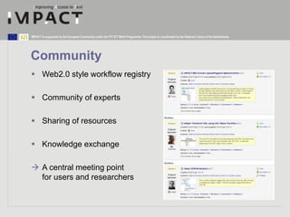 IMPACT is supported by the European Community under the FP7 ICT Work Programme. The project is coordinated by the National Library of the Netherlands. 
Community 
 Web2.0 style workflow registry 
 Community of experts 
 Sharing of resources 
 Knowledge exchange 
 A central meeting point 
for users and researchers 
 