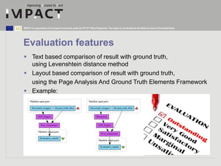 IMPACT is supported by the European Community under the FP7 ICT Work Programme. The project is coordinated by the National Library of the Netherlands. 
Evaluation features 
 Text based comparison of result with ground truth, 
using Levenshtein distance method 
 Layout based comparison of result with ground truth, 
using the Page Analysis And Ground Truth Elements Framework 
 Example: 
 