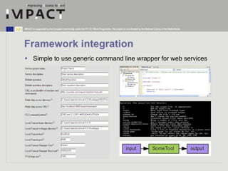 IMPACT is supported by the European Community under the FP7 ICT Work Programme. The project is coordinated by the National Library of the Netherlands. 
Framework integration 
 Simple to use generic command line wrapper for web services 
 