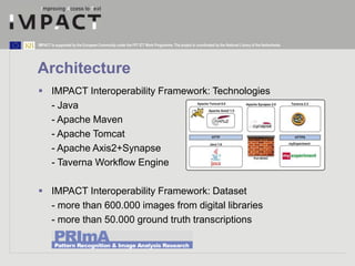 IMPACT is supported by the European Community under the FP7 ICT Work Programme. The project is coordinated by the National Library of the Netherlands. 
Architecture 
 IMPACT Interoperability Framework: Technologies 
- Java 
- Apache Maven 
- Apache Tomcat 
- Apache Axis2+Synapse 
- Taverna Workflow Engine 
 IMPACT Interoperability Framework: Dataset 
- more than 600.000 images from digital libraries 
- more than 50.000 ground truth transcriptions 
 