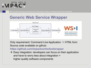 IMPACT is supported by the European Community under the FP7 ICT Work Programme. The project is coordinated by the National Library of the Netherlands. 
Generic Web Service Wrapper 
Only requirement: Command Line Application  HTML form 
Source code available on github: 
https://github.com/impactcentre/toolwrapper 
 Easy integration: developers can focus on their application 
and have to worry less about integration = 
higher quality software components 
 