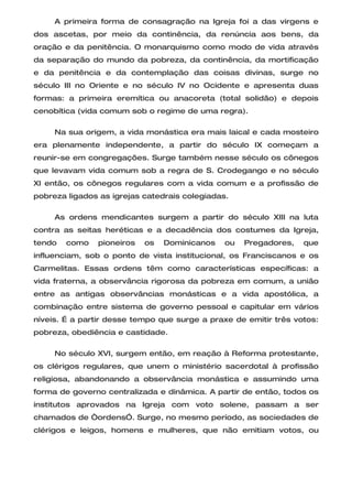 A primeira forma de consagração na Igreja foi a das virgens e
dos ascetas, por meio da continência, da renúncia aos bens, da
oração e da penitência. O monarquismo como modo de vida através
da separação do mundo da pobreza, da continência, da mortificação
e da penitência e da contemplação das coisas divinas, surge no
século III no Oriente e no século IV no Ocidente e apresenta duas
formas: a primeira eremítica ou anacoreta (total solidão) e depois
cenobítica (vida comum sob o regime de uma regra).

     Na sua origem, a vida monástica era mais laical e cada mosteiro
era plenamente independente, a partir do século IX começam a
reunir-se em congregações. Surge também nesse século os cônegos
que levavam vida comum sob a regra de S. Crodegango e no século
XI então, os cônegos regulares com a vida comum e a profissão de
pobreza ligados as igrejas catedrais colegiadas.

     As ordens mendicantes surgem a partir do século XIII na luta
contra as seitas heréticas e a decadência dos costumes da Igreja,
tendo   como   pioneiros   os   Dominicanos    ou   Pregadores,   que
influenciam, sob o ponto de vista institucional, os Franciscanos e os
Carmelitas. Essas ordens têm como características específicas: a
vida fraterna, a observância rigorosa da pobreza em comum, a união
entre as antigas observâncias monásticas e a vida apostólica, a
combinação entre sistema de governo pessoal e capitular em vários
níveis. É a partir desse tempo que surge a praxe de emitir três votos:
pobreza, obediência e castidade.

     No século XVI, surgem então, em reação à Reforma protestante,
os clérigos regulares, que unem o ministério sacerdotal à profissão
religiosa, abandonando a observância monástica e assumindo uma
forma de governo centralizada e dinâmica. A partir de então, todos os
institutos aprovados na Igreja com voto solene, passam a ser
chamados de “ordens”. Surge, no mesmo período, as sociedades de
clérigos e leigos, homens e mulheres, que não emitiam votos, ou
 