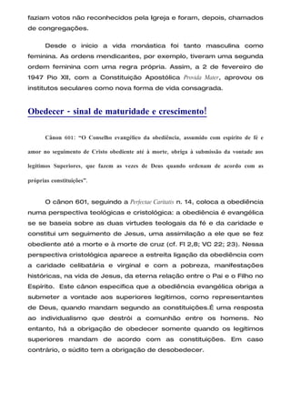 faziam votos não reconhecidos pela Igreja e foram, depois, chamados
de congregações.

      Desde o inicio a vida monástica foi tanto masculina como
feminina. As ordens mendicantes, por exemplo, tiveram uma segunda
ordem feminina com uma regra própria. Assim, a 2 de fevereiro de
1947 Pio XII, com a Constituição Apostólica Provida Mater, aprovou os
institutos seculares como nova forma de vida consagrada.



Obedecer - sinal de maturidade e crescimento!

      Cânon 601: “O Conselho evangélico da obediência, assumido com espírito de fé e

amor no seguimento de Cristo obediente até à morte, obriga à submissão da vontade aos

legítimos Superiores, que fazem as vezes de Deus quando ordenam de acordo com as

próprias constituições”.


      O cânon 601, seguindo a Perfectae Caritatis n. 14, coloca a obediência
numa perspectiva teológicas e cristológica: a obediência é evangélica
se se baseia sobre as duas virtudes teologais da fé e da caridade e
constitui um seguimento de Jesus, uma assimilação a ele que se fez
obediente até a morte e à morte de cruz (cf. Fl 2,8; VC 22; 23). Nessa
perspectiva cristológica aparece a estreita ligação da obediência com
a caridade celibatária e virginal e com a pobreza, manifestações
históricas, na vida de Jesus, da eterna relação entre o Pai e o Filho no
Espírito. Este cânon especifica que a obediência evangélica obriga a
submeter a vontade aos superiores legítimos, como representantes
de Deus, quando mandam segundo as constituições.É uma resposta
ao individualismo que destrói a comunhão entre os homens. No
entanto, há a obrigação de obedecer somente quando os legítimos
superiores mandam de acordo com as constituições. Em caso
contrário, o súdito tem a obrigação de desobedecer.
 