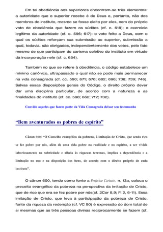 Em tal obediência aos superiores encontram-se três elementos:
a autoridade que o superior recebe é de Deus e, portanto, não dos
membros do instituto, mesmo se fosse eleito por eles, nem do próprio
voto de obediência que fazem os súditos (cf. c. 618); o exercício
legítimo da autoridade (cf. c. 596; 617); o voto feito a Deus, com o
qual os súditos reforçam sua submissão ao superior, submissão a
qual, todavia, são obrigados, independentemente dos votos, pelo fato
mesmo de que participam do carisma coletivo do instituto em virtude
da incorporação nele (cf. c. 654).

       Também no que se refere à obediência, o código estabelece um
mínimo canônico, ultrapassado o qual não se pode mais permanecer
na vida consagrada (cf. cc. 590; 671; 678; 682; 696; 738; 739; 746).
Salvas essas disposições gerais do Código, o direito próprio dever
dar uma disciplina particular, de acordo com a natureza e as
finalidades do instituto (cf. cc. 598; 662; 712; 732).

       Convido aqueles que fazem parte da Vida Consagrada deixar seu testemunho



“Bem aventurados os pobres de espírito”

       Cânon 600: “O Conselho evangélico da pobreza, à imitação de Cristo, que sendo rico

se fez pobre por nós, além de uma vida pobre na realidade e no espírito, a ser vivida

laboriosamente na sobriedade e alheia às riquezas terrenas, implica a dependência e a

limitação no uso e na disposição dos bens, de acordo com o direito próprio de cada

instituto”.


       O cânon 600, tendo como fonte a Perfectae Caritatis, n. 13a, coloca o
preceito evangélico da pobreza na perspectiva da imitação de Cristo,
que de rico que era se fez pobre por nós(cf. 2Cor 8,9; Fl 2, 6-11). Essa
imitação de Cristo, que leva à participação da pobreza de Cristo,
fonte da riqueza da redenção (cf. VC 90) é expressão do dom total de
si mesmas que as três pessoas divinas reciprocamente se fazem (cf.
 
