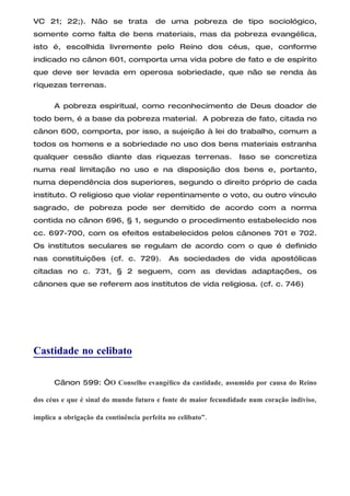 VC 21; 22;). Não se trata               de uma pobreza de tipo sociológico,
somente como falta de bens materiais, mas da pobreza evangélica,
isto é, escolhida livremente pelo Reino dos céus, que, conforme
indicado no cânon 601, comporta uma vida pobre de fato e de espírito
que deve ser levada em operosa sobriedade, que não se renda às
riquezas terrenas.

      A pobreza espiritual, como reconhecimento de Deus doador de
todo bem, é a base da pobreza material. A pobreza de fato, citada no
cânon 600, comporta, por isso, a sujeição à lei do trabalho, comum a
todos os homens e a sobriedade no uso dos bens materiais estranha
qualquer cessão diante das riquezas terrenas.                   Isso se concretiza
numa real limitação no uso e na disposição dos bens e, portanto,
numa dependência dos superiores, segundo o direito próprio de cada
instituto. O religioso que violar repentinamente o voto, ou outro vínculo
sagrado, de pobreza pode ser demitido de acordo com a norma
contida no cânon 696, § 1, segundo o procedimento estabelecido nos
cc. 697-700, com os efeitos estabelecidos pelos cânones 701 e 702.
Os institutos seculares se regulam de acordo com o que é definido
nas constituições (cf. c. 729).             As sociedades de vida apostólicas
citadas no c. 731, § 2 seguem, com as devidas adaptações, os
cânones que se referem aos institutos de vida religiosa. (cf. c. 746)




Castidade no celibato

      Cânon 599: “O Conselho evangélico da castidade, assumido por causa do Reino

dos céus e que é sinal do mundo futuro e fonte de maior fecundidade num coração indiviso,

implica a obrigação da continência perfeita no celibato”.
 