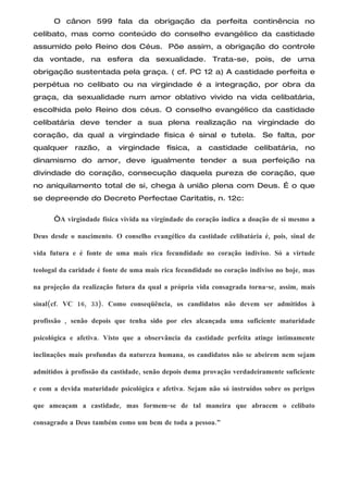 O cânon 599 fala da obrigação da perfeita continência no
celibato, mas como conteúdo do conselho evangélico da castidade
assumido pelo Reino dos Céus. Põe assim, a obrigação do controle
da vontade, na esfera da sexualidade. Trata-se, pois, de uma
obrigação sustentada pela graça. ( cf. PC 12 a) A castidade perfeita e
perpétua no celibato ou na virgindade é a integração, por obra da
graça, da sexualidade num amor oblativo vivido na vida celibatária,
escolhida pelo Reino dos céus. O conselho evangélico da castidade
celibatária deve tender a sua plena realização na virgindade do
coração, da qual a virgindade física é sinal e tutela.                   Se falta, por
qualquer razão, a virgindade física, a castidade celibatária, no
dinamismo do amor, deve igualmente tender a sua perfeição na
divindade do coração, consecução daquela pureza de coração, que
no aniquilamento total de si, chega à união plena com Deus. É o que
se depreende do Decreto Perfectae Caritatis, n. 12c:

      “A virgindade física vivida na virgindade do coração indica a doação de si mesmo a

Deus desde o nascimento. O conselho evangélico da castidade celibatária é, pois, sinal de

vida futura e é fonte de uma mais rica fecundidade no coração indiviso. Só a virtude

teologal da caridade é fonte de uma mais rica fecundidade no coração indiviso no hoje, mas

na projeção da realização futura da qual a própria vida consagrada torna-se, assim, mais

sinal(cf. VC 16, 33). Como conseqüência, os candidatos não devem ser admitidos à

profissão , senão depois que tenha sido por eles alcançada uma suficiente maturidade

psicológica e afetiva. Visto que a observância da castidade perfeita atinge intimamente

inclinações mais profundas da natureza humana, os candidatos não se abeirem nem sejam

admitidos à profissão da castidade, senão depois duma provação verdadeiramente suficiente

e com a devida maturidade psicológica e afetiva. Sejam não só instruídos sobre os perigos

que ameaçam a castidade, mas formem-se de tal maneira que abracem o celibato

consagrado a Deus também como um bem de toda a pessoa.”
 