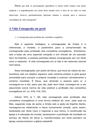 “Dado que hoje as preocupações apostólicas se fazem sentir sempre com maior

urgência e o empenhamento nas coisas deste mundo corre o risco de ser cada vez mais

absorvente, torna-se particularmente oportuno chamar a atenção para a natureza

escatológica da vida consagrada.”



A Vida Consagrada em geral

      1. A consagração pela profissão dos conselhos evangélicos


      Sob     o   aspecto     teológico,     a   consagração         de   Cristo   é   o
referencial,      o   modelo,       o   parâmetro     para      a   compreensão        da
consagração pela profissão dos conselhos evangélicos. Entretanto,
sob a base de uma especial vocação e em virtude de um peculiar
dom do Espírito, a pessoa participa dessa consagração por um título
novo e especial. A vida consagrada em si não é de natureza clerical
nem laical.

      Essa consagração, por parte de Deus, que toca as raízes do ser,
acontece sob um dúplice aspecto: pelo carisma próprio e pela graça
concedida para cumprir a própria vocação e exercer corretamente o
carisma     recebido.     É   Deus, que        atraindo     a     pessoa para      si, a
consagrar-se a ele, para que ela, pelo dom total, consagre-se a ele
assumindo como norma de vida estável a profissão dos conselhos
evangélicos (cf. cc. 573; 710; 731).

      Cânon 573: § 1. “A vida consagrada pela profissão dos
conselhos evangélicos é uma forma estável de viver, pela qual os
fiéis, seguindo mais de perto a Cristo sob a ação do Espírito Santo,
consagram-se totalmente a Deus sumamente amado, para assim,
dedicados por título novo e especial a sua honra, à construção da
Igreja e à salvação do mundo, alcançarem a perfeição da caridade no
serviço do Reino de Deus e, transformados em sinal preclaro na
Igreja, preanunciarem a glória celeste”.
 