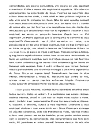 comunidades, um projeto comunitário. Um projeto de vida espiritual
comunitário. Então a nossa vida espiritual é superficial. Nós não nos
aprofundamos na experiência de Deus. Ficamos na superfície das
coisas. Para muitos ainda, a vida cristã é fazer práticas religiosas e
não viver uma fé profunda em Deus. Não ter uma relação pessoal
com Deus, essa amizade pessoal com Deus. Se Jesus não é o Centro
da nossa vida, se não fizemos uma experiência com ele, diante das
dificuldades que encontramos tudo cai. É importante trabalhar a vida
espiritual. Às vezes eu pergunto também: “você tem um Pai
espiritual? Um Padre espiritual que te acompanha no caminho da vida
espiritual?” Compreendo que é difícil encontrar um padre, uma
pessoa capaz de dar uma direção espiritual, mas eu digo sempre que
no inicio da Igreja, nos primeiros tempos do Cristianismo, tinham os
Abbá e as Ammá, os pais e as mães espirituais. Pessoas simples, leigos,
que guiavam espiritualmente outros. Nós temos essa necessidade de
fazer um confronto espiritual com os irmãos, porque se não fizermos
isso, como poderemos guiar outros? Nós saberemos guiar outros se
tivermos sido guiados. Esse é outro problema que temos. Superar
essa superficialidade que nós temos e chegar a uma forte experiência
de Deus. Como se supera isso? Tornando-nos homens de vida
interior. Interiorizando a nossa fé.   Observem que dentro de nós,
somos todos um pouco doentes, enfermos, frágeis. Precisamos
curar; cuidar da dimensão interior da nossa vida espiritual.

     Terceiro pecado: Ativismo. Vivemos numa sociedade dinâmica onde

todos correm, todos se agitam. É a sociedade das coisas rápidas,
usamos internet, emailÉ e tudo isso de modo muito rápido e veloz.
Assim também é no nosso trabalho. E aqui tem um grande problema.
O trabalho, o ativismo, sufoca a vida espiritual. Destroem a vida
espiritual, destroem essa experiência com Deus. Penso por exemplo
na vida dos salesianos, onde nós trabalhamos muito, fazemos muitas
coisas, mas penso que vocês também, preocupados muitas vezes
com o problema da comunicação, dos compromissos que tem com
rádio, TV, jornalismo e tantas coisasÉ Estejam atentos. Se nós não
 