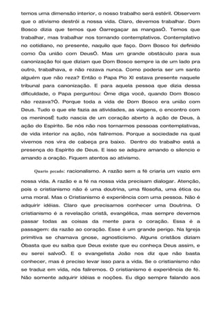 temos uma dimensão interior, o nosso trabalho será estéril. Observem
que o ativismo destrói a nossa vida. Claro, devemos trabalhar. Dom
Bosco dizia que temos que “arregaçar as mangas”. Temos que
trabalhar, mas trabalhar nos tornando contemplativos. Contemplativo
no cotidiano, no presente, naquilo que faço. Dom Bosco foi definido
como “a união com Deus”. Mas um grande obstáculo para sua
canonização foi que diziam que Dom Bosco sempre ia de um lado pra
outro, trabalhava, e não rezava nunca. Como poderia ser um santo
alguém que não reza? Então o Papa Pio XI estava presente naquele
tribunal para canonização. E para aquela pessoa que dizia dessa
dificuldade, o Papa perguntou: “me diga você, quando Dom Bosco
não rezava?”. Porque toda a vida de Dom Bosco era união com
Deus. Tudo o que ele fazia as atividades, as viagens, o encontro com
os meninosÉ tudo nascia de um coração aberto à ação de Deus, à
ação do Espírito. Se nós não nos tornarmos pessoas contemplativas,
de vida interior na ação, nós faliremos. Porque a sociedade na qual
vivemos nos vira de cabeça pra baixo. Dentro do trabalho está a
presença do Espírito de Deus. E isso se adquire amando o silencio e
amando a oração. Fiquem atentos ao ativismo.

     Quarto pecado: racionalismo. A razão sem a fé criaria um vazio em

nossa vida. A razão e a fé na nossa vida precisam dialogar. Atenção,
pois o cristianismo não é uma doutrina, uma filosofia, uma ética ou
uma moral. Mas o Cristianismo é experiência com uma pessoa. Não é
adquirir idéias. Claro que precisamos conhecer uma Doutrina. O
cristianismo é a revelação cristã, evangélica, mas sempre devemos
passar todas as coisas da mente para o coração. Essa é a
passagem: da razão ao coração. Esse é um grande perigo. Na Igreja
primitiva se chamava gnose, agnosticismo. Alguns cristãos diziam
“basta que eu saiba que Deus existe que eu conheça Deus assim, e
eu serei salvo”. E o evangelista João nos diz que não basta
conhecer, mas é preciso levar isso para a vida. Se o cristianismo não
se traduz em vida, nós faliremos. O cristianismo é experiência de fé.
Não somente adquirir idéias e noções. Eu digo sempre falando aos
 