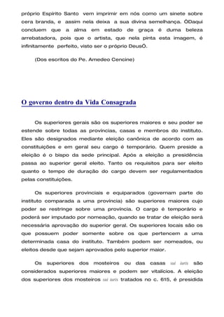 próprio Espírito Santo vem imprimir em nós como um sinete sobre
cera branda, e assim nela deixa a sua divina semelhança. “Daqui
concluem    que   a    alma   em   estado   de   graça   é     duma      beleza
arrebatadora, pois que o artista, que nela pinta esta imagem, é
infinitamente perfeito, visto ser o próprio Deus”.

     (Dos escritos do Pe. Amedeo Cencine)




O governo dentro da Vida Consagrada

     Os superiores gerais são os superiores maiores e seu poder se
estende sobre todas as províncias, casas e membros do instituto.
Eles são designados mediante eleição canônica de acordo com as
constituições e em geral seu cargo é temporário. Quem preside a
eleição é o bispo da sede principal. Após a eleição a presidência
passa ao superior geral eleito. Tanto os requisitos para ser eleito
quanto o tempo de duração do cargo devem ser regulamentados
pelas constituições.

     Os superiores provinciais e equiparados (governam parte do
instituto comparada a uma província) são superiores maiores cujo
poder se restringe sobre uma província. O cargo é temporário e
poderá ser imputado por nomeação, quando se tratar de eleição será
necessária aprovação do superior geral. Os superiores locais são os
que possuem poder somente sobre os que pertencem a uma
determinada casa do instituto. Também podem ser nomeados, ou
eleitos desde que sejam aprovados pelo superior maior.

     Os    superiores   dos   mosteiros     ou   das   casas    sui   iuris   são
considerados superiores maiores e podem ser vitalícios. A eleição
dos superiores dos mosteiros sui iuris tratados no c. 615, é presidida
 