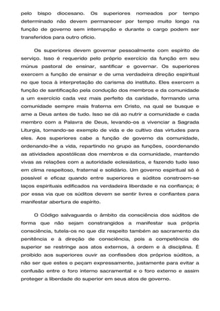 pelo    bispo   diocesano.    Os   superiores     nomeados     por   tempo
determinado não devem permanecer por tempo muito longo na
função de governo sem interrupção e durante o cargo podem ser
transferidos para outro ofício.

       Os superiores devem governar pessoalmente com espírito de
serviço. Isso é requerido pelo próprio exercício da função em seu
múnus pastoral de ensinar, santificar e governar. Os superiores
exercem a função de ensinar e de uma verdadeira direção espiritual
no que toca à interpretação do carisma do instituto. Eles exercem a
função de santificação pela condução dos membros e da comunidade
a um exercício cada vez mais perfeito da caridade, formando uma
comunidade sempre mais fraterna em Cristo, na qual se busque e
ame a Deus antes de tudo. Isso se dá ao nutrir a comunidade e cada
membro com a Palavra de Deus, levando-os a vivenciar a Sagrada
Liturgia, tornando-se exemplo de vida e de cultivo das virtudes para
eles. Aos superiores cabe a função de governo da comunidade,
ordenando-lhe a vida, repartindo no grupo as funções, coordenando
as atividades apostólicas dos membros e da comunidade, mantendo
vivas as relações com a autoridade eclesiástica, e fazendo tudo isso
em clima respeitoso, fraternal e solidário. Um governo espiritual só é
possível e eficaz quando entre superiores e súditos constroem-se
laços espirituais edificados na verdadeira liberdade e na confiança; é
por essa via que os súditos devem se sentir livres e confiantes para
manifestar abertura de espírito.

       O Código salvaguarda o âmbito da consciência dos súditos de
forma    que    não   sejam   constrangidos   a   manifestar   sua   própria
consciência, tutela-os no que diz respeito também ao sacramento da
penitência e à direção de consciência, pois a competência do
superior se restringe aos atos externos, à ordem e à disciplina. É
proibido aos superiores ouvir as confissões dos próprios súditos, a
não ser que estes o peçam expressamente, justamente para evitar a
confusão entre o foro interno sacramental e o foro externo e assim
proteger a liberdade do superior em seus atos de governo.
 