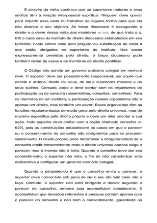 É através da visita canônica que os superiores maiores e seus
súditos têm a relação interpessoal espiritual. Ninguém deve operar
para impedir essa visita ou trabalhar de alguma forma para que ela
não alcance o seu objetivo. Ao bispo diocesano é assegurado o
direito e o dever dessa visita aos mosteiros sui iuris, de que trata o c.
615 e cada casa do instituto de direito diocesano estabelecida em seu
território, neste último caso sem prejuízo ou substituição da visita a
que   estão   obrigados   os    superiores       do    instituto.   Nos   casos
expressamente     previstos    pelo   direito,   o    bispo   diocesano   pode
também visitar as casas e os membros de direito pontifício.

      O Código não admite um governo ordinário colegial em nenhum
nível. O superior deve ser pessoalmente responsável, por aquilo que
decide e ordena, diante de Deus, de seus superiores maiores e de
seus súditos. Contudo, pode e deve contar com os organismos de
participação ou de consulta (assembléias, consultas, conselhos). Para
os membros de um instituto, a participação nesses organismos não é
apenas um direito, mas também um dever. Esses organismos têm as
funções regulamentadas de modo geral pelo direito universal, mas de
maneira específica pelo direito próprio e deve por eles orientar a sua
ação. Todo superior deve contar com o órgão chamado conselho (c.
627), pois as constituições estabelecem os casos em que o parecer
ou o consentimento do conselho são obrigatórios para se proceder
validamente. O direito próprio pode determinar a obrigatoriedade de o
conselho emitir consentimento onde o direito universal apenas exige o
parecer; mas o inverso não é lícito. Quando o conselho deve dar seu
consentimento, o superior não vota, a fim de não caracterizar voto
deliberativo e configurar um governo ordinário colegial.

      Quando o estabelecido é que o conselho emita o parecer, o
superior deve convocá-lo sob pena de ver o seu ato nulo caso não o
faça. Contudo, o superior não está obrigado a decidir segundo o
parecer do conselho, embora seja aconselhável considerá-lo. É
aconselhável que decisões referentes a pessoas contem apenas com
o parecer do conselho e não com o consentimento, garantindo ao
 
