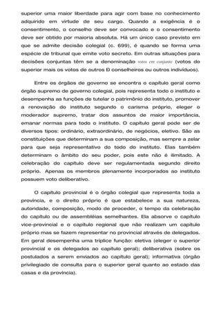 superior uma maior liberdade para agir com base no conhecimento
adquirido   em   virtude   de   seu   cargo. Quando   a   exigência   é   o
consentimento, o conselho deve ser convocado e o consentimento
deve ser obtido por maioria absoluta. Há um único caso previsto em
que se admite decisão colegial (c. 699), é quando se forma uma
espécie de tribunal que emite voto secreto. Em outras situações para
decisões conjuntas têm se a denominação votos em conjunto (votos do
superior mais os votos de outros – conselheiros ou outros indivíduos).

     Entre os órgãos de governo se encontra o capítulo geral como
órgão supremo de governo colegial, pois representa todo o instituto e
desempenha as funções de tutelar o patrimônio do instituto, promover
a renovação do instituto segundo o carisma próprio, eleger o
moderador supremo, tratar dos assuntos de maior importância,
emanar normas para todo o instituto. O capítulo geral pode ser de
diversos tipos: ordinário, extraordinário, de negócios, eletivo. São as
constituições que determinam a sua composição, mas sempre a zelar
para que seja representativo do todo do instituto. Elas também
determinam o âmbito do seu poder, pois este não é ilimitado. A
celebração do capítulo deve ser regulamentada segundo direito
próprio. Apenas os membros plenamente incorporados ao instituto
possuem voto deliberativo.

     O capítulo provincial é o órgão colegial que representa toda a
província, e o direito próprio é que estabelece a sua natureza,
autoridade, composição, modo de proceder, o tempo da celebração
do capítulo ou de assembléias semelhantes. Ela absorve o capítulo
vice-provincial e o capítulo regional que não realizam um capítulo
próprio mas se fazem representar no provincial através de delegados.
Em geral desempenha uma tríplice função: eletiva (eleger o superior
provincial e os delegados ao capítulo geral); deliberativa (sobre os
postulados a serem enviados ao capítulo geral); informativa (órgão
privilegiado de consulta para o superior geral quanto ao estado das
casas e da província).
 