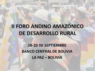 II FORO ANDINO AMAZÓNICO
DE DESARROLLO RURAL
18-20 DE SEPTIEMBRE
BANCO CENTRAL DE BOLIVIA
LA PAZ – BOLIVIA
 