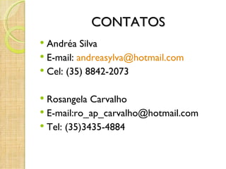 CONTATOS
 Andréa Silva
 E-mail: andreasylva@hotmail.com
 Cel: (35) 8842-2073


 Rosangela Carvalho
 E-mail:ro_ap_carvalho@hotmail.com
 Tel: (35)3435-4884
 