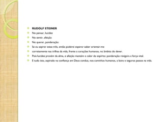    RUDOLF STEINER
   No pensar, lucidez
   No sentir, afeição
   No querer, ponderação:
   Se eu aspirar estas três, então poderei esperar saber orientar-me
   corretamente nas trilhas da vida, frente a corações humanos, no âmbito do dever.
   Pois lucidez provém da alma, e afeição mantém o calor do espírito: ponderação revigora a força vital.
   E tudo isto, aspirado na confiança em Deus conduz, nos caminhos humanos, a bons e seguros passos na vida.
 