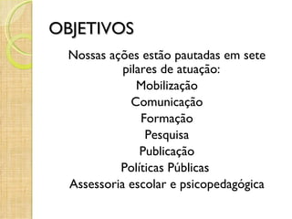 OBJETIVOS
  Nossas ações estão pautadas em sete
            pilares de atuação:
               Mobilização
              Comunicação
                Formação
                 Pesquisa
                Publicação
           Políticas Públicas
  Assessoria escolar e psicopedagógica
 