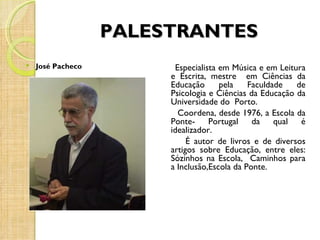 PALESTRANTES
   José Pacheco         Especialista em Música e em Leitura
                        e Escrita, mestre em Ciências da
                        Educação      pela    Faculdade   de
                        Psicologia e Ciências da Educação da
                        Universidade do Porto.
                          Coordena, desde 1976, a Escola da
                        Ponte- Portugal        da qual     é
                        idealizador.
                             É autor de livros e de diversos
                        artigos sobre Educação, entre eles:
                        Sózinhos na Escola, Caminhos para
                        a Inclusão,Escola da Ponte.
 