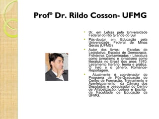 Profº Dr. Rildo Cosson- UFMG
             Dr. em Letras pela Universidade
              Federal do Rio Grande do Sul
             Pós-doutor    em Educação pela
              Universidade Federal de Minas
              Gerais (UFMG)
             Autor dos livros:        Escolas do
              Legislativo, Escolas de Democracia,
              Fronteiras Contaminadas - Literatura
              como jornalismo e jornalismo como
              literatura no Brasil dos anos 1970,
              Letramento literário: teoria e prática,
              O livro e o gênero, Romance-
              Reportagem.
                 Atualmente é coordenador do
              Programa de Pós-Graduação do
              Centro de Formação, Treinamento e
              Aperfeiçoamento da Câmara dos
              Deputados e pesquisador do Centro
              de Alfabetização, Leitura e Escrita
              da Faculdade de Educação da
              UFMG.
 