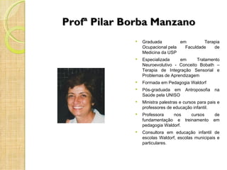 Profª Pilar Borba Manzano
                Graduada         em        Terapia
                 Ocupacional pela   Faculdade   de
                 Medicina da USP
                Especializada    em      Tratamento
                 Neuroevolutivo - Conceito Bobath –
                 Terapia de Integração Sensorial e
                 Problemas de Aprendizagem
                Formada em Pedagogia Waldorf
                Pós-graduada em      Antroposofia   na
                 Saúde pela UNISO
                Ministra palestras e cursos para pais e
                 professores de educação infantil.
                Professora    nos   cursos          de
                 fundamentação e treinamento         em
                 pedagogia Waldorf.
                Consultora em educação infantil de
                 escolas Waldorf, escolas municipais e
                 particulares.
 