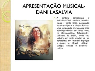 APRESENTAÇÃO MUSICAL-
     DANI LASALVIA
             A     cantora,   compositora    e
              violonista Dani Lasalvia estudou
              piano ; canto lírico, percussão
              vocal e corporal e violão. Passou
              uma temporada em Moscou para
              aperfeiçoamento em canto lírico,
              no Conservatório Tchaikovsky.
              Voltando ao Brasil, focou seu
              trabalho em canto popular. Já se
              apresentou em diversos espaços
              e shows no Brasil, África,
              Europa, México e Estados
              Unidos
 
