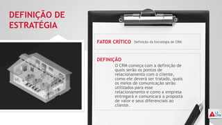DEFINIÇÃO DE
ESTRATÉGIA
FATOR CRÍTICO
DEFINIÇÃO
Definição da Estratégia de CRM
O CRM começa com a definição de
quais serão os pontos de
relacionamento com o cliente,
como ele deverá ser tratado, quais
os meios de comunicação serão
utilizados para esse
relacionamento e como a empresa
entregará e comunicará a proposta
de valor e seus diferenciais ao
cliente.
 